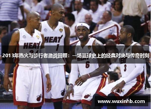 2013年热火与步行者激战回顾：一场篮球史上的经典对决与传奇时刻