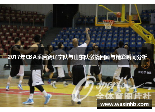 2017年CBA季后赛辽宁队与山东队激战回顾与精彩瞬间分析