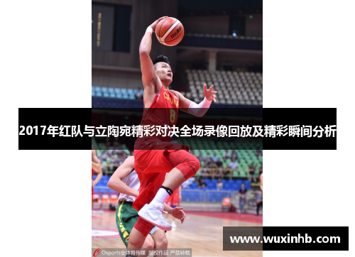 2017年红队与立陶宛精彩对决全场录像回放及精彩瞬间分析