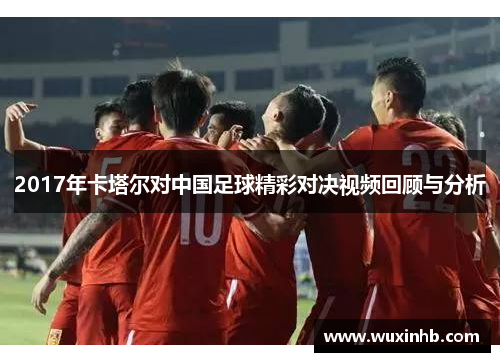 2017年卡塔尔对中国足球精彩对决视频回顾与分析