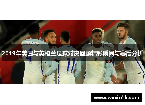 2019年美国与英格兰足球对决回顾精彩瞬间与赛后分析